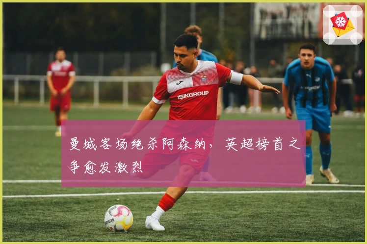 曼城客场绝杀阿森纳，英超榜首之争愈发激烈