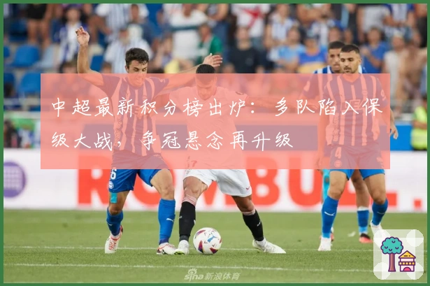 中超最新积分榜出炉：多队陷入保级大战，争冠悬念再升级