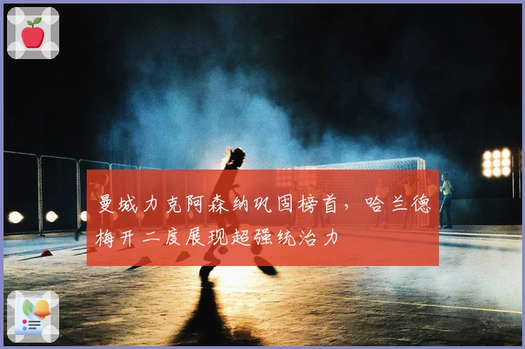 曼城力克阿森纳巩固榜首，哈兰德梅开二度展现超强统治力