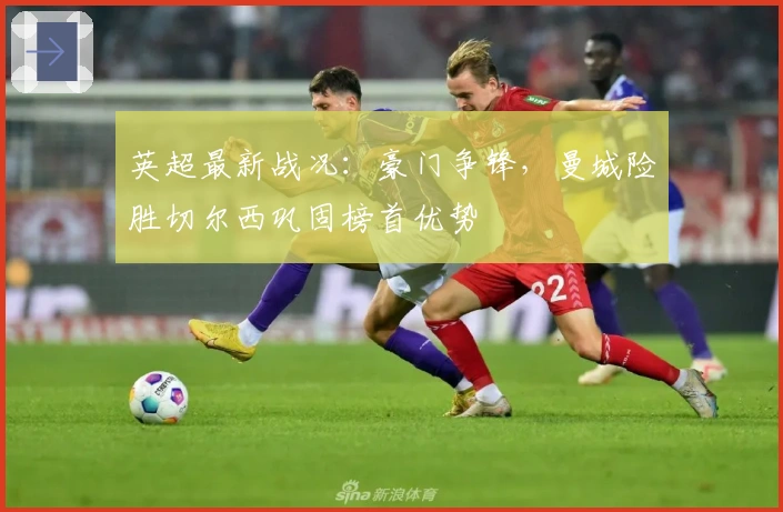 英超最新战况：豪门争锋，曼城险胜切尔西巩固榜首优势