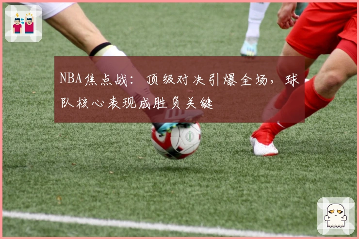 NBA焦点战:顶级对决引爆全场,球队核心表现成胜负关键