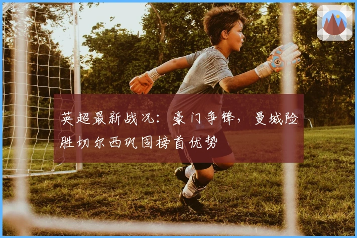 英超最新战况：豪门争锋，曼城险胜切尔西巩固榜首优势