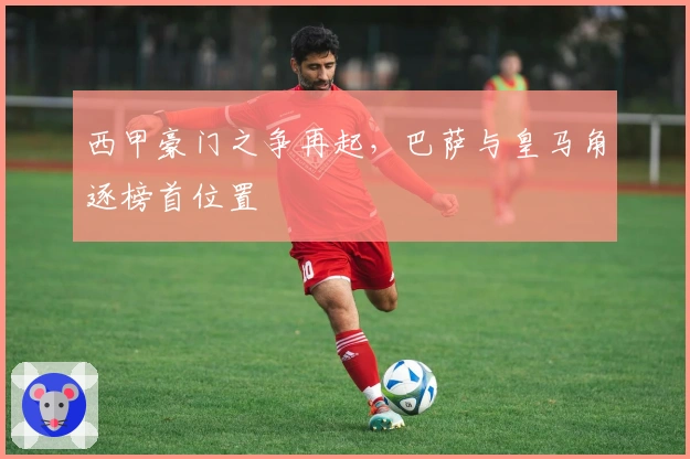 西甲豪门之争再起,巴萨与皇马角逐榜首位置