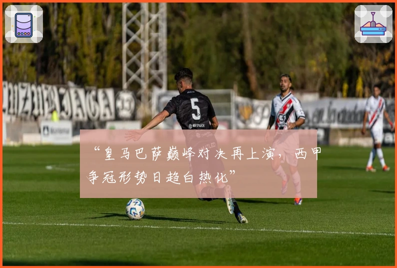 “皇马巴萨巅峰对决再上演，西甲争冠形势日趋白热化”